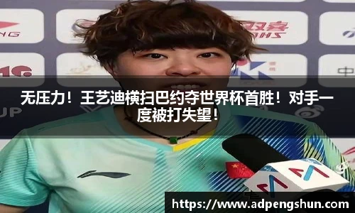无压力！王艺迪横扫巴约夺世界杯首胜！对手一度被打失望！